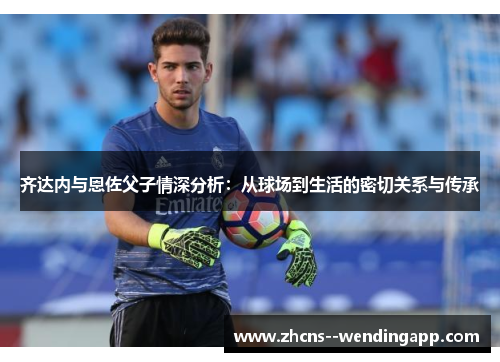 齐达内与恩佐父子情深分析：从球场到生活的密切关系与传承