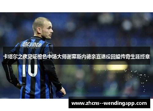 卡塔尔之夜见证橙色中场大师谢幕斯内德亲宣退役回望传奇生涯终章