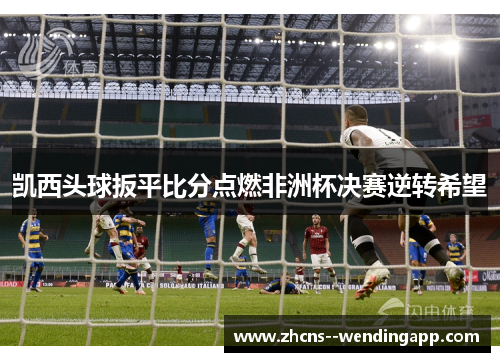 凯西头球扳平比分点燃非洲杯决赛逆转希望 凯西头球扳平比分点燃非洲杯决赛逆转希望