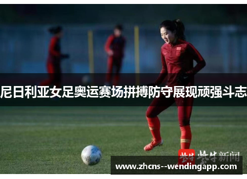 尼日利亚女足奥运赛场拼搏防守展现顽强斗志