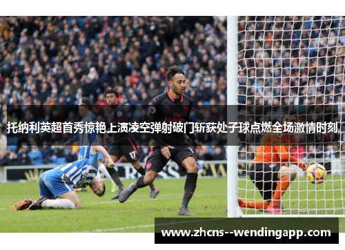 托纳利英超首秀惊艳上演凌空弹射破门斩获处子球点燃全场激情时刻