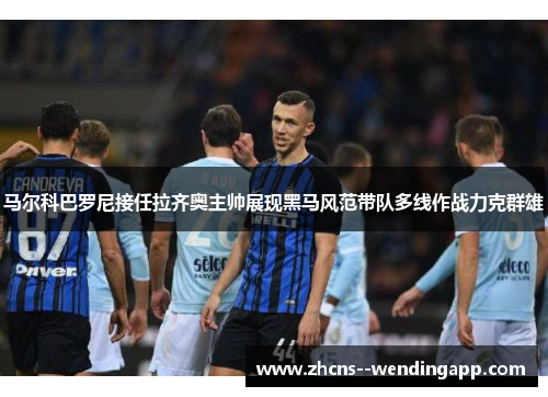 马尔科巴罗尼接任拉齐奥主帅展现黑马风范带队多线作战力克群雄