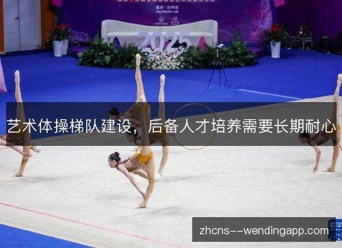 艺术体操梯队建设,后备人才培养需要长期耐心 艺术体操梯队建设,后备人才培养需要长期耐心