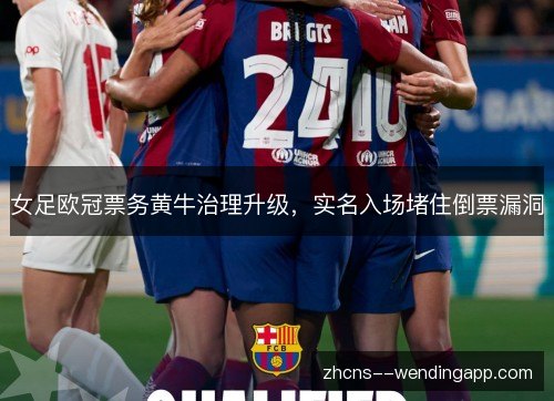 女足欧冠票务黄牛治理升级,实名入场堵住倒票漏洞 女足欧冠票务黄牛治理升级,实名入场堵住倒票漏洞